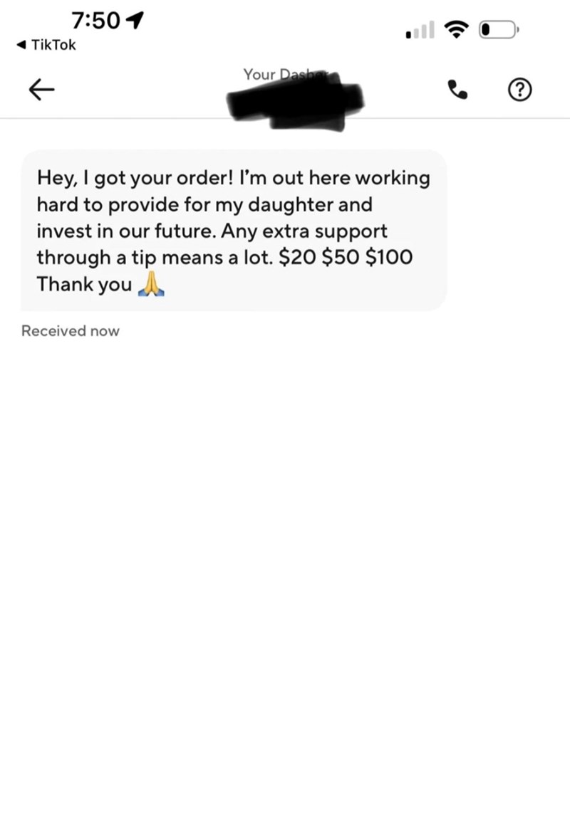 ◄ TikTok ← 7:501 Your Dash Hey, I got your order! I'm out here working hard to provide for my daughter and invest in our future. Any extra support through a tip means a lot. $20 $50 $100 Thank you Received now
