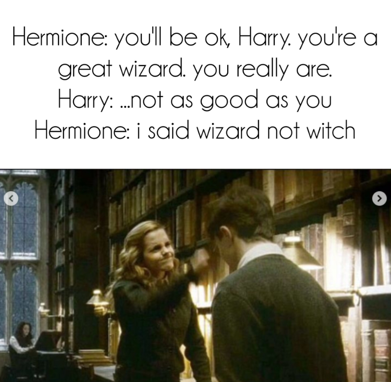 Hermione: you'll be ok, Harry. you're a great wizard. you really are. Harry: not as good as you Hermione: i said wizard not witch