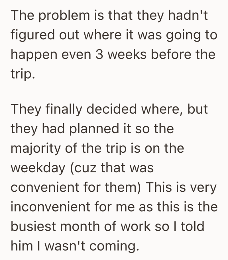 The problem is that they hadn't figured out where it was going to happen even 3 weeks before the trip. They finally decided where, but they had planned it so the majority of the trip is on the weekday (cuz that was convenient for them) This is very inconvenient for me as this is the busiest month of work so I told him I wasn't coming.