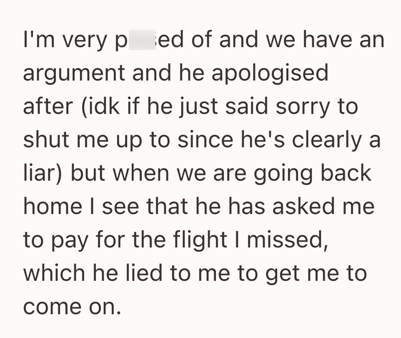 I'm very ped of and we have an argument and he apologised after (idk if he just said sorry to shut me up to since he's clearly a liar) but when we are going back home I see that he has asked me to pay for the flight I missed, which he lied to me to get me to come on.
