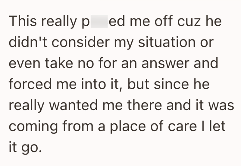 This really ped me off cuz he didn't consider my situation or even take no for an answer and forced me into it, but since he really wanted me there and it was coming from a place of care I let it go.