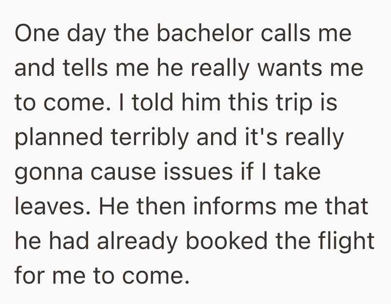 One day the bachelor calls me and tells me he really wants me to come. I told him this trip is planned terribly and it's really gonna cause issues if I take leaves. He then informs me that he had already booked the flight for me to come.