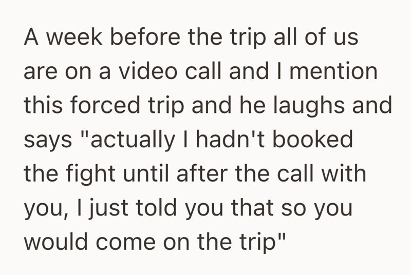 A week before the trip all of us are on a video call and I mention this forced trip and he laughs and says "actually I hadn't booked the fight until after the call with you, I just told you that so you would come on the trip"
