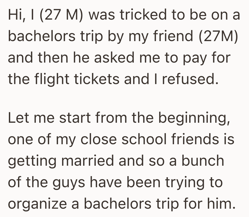 Hi, I (27 M) was tricked to be on a bachelors trip by my friend (27M) and then he asked me to pay for the flight tickets and I refused. Let me start from the beginning, one of my close school friends is getting married and so a bunch of the guys have been trying to organize a bachelors trip for him.