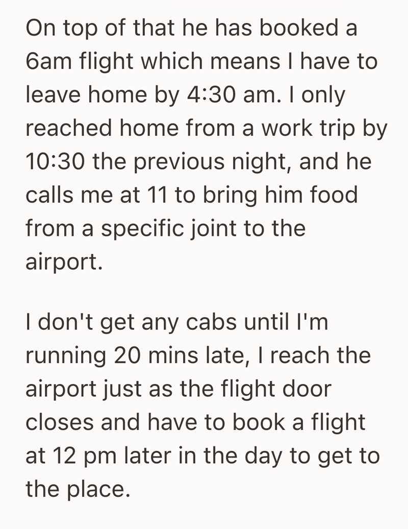 On top of that he has booked a 6am flight which means I have to leave home by 4:30 am. I only reached home from a work trip by 10:30 the previous night, and he calls me at 11 to bring him food from a specific joint to the airport. I don't get any cabs until I'm running 20 mins late, I reach the airport just as the flight door closes and have to book a flight at 12 pm later in the day to get to the place.