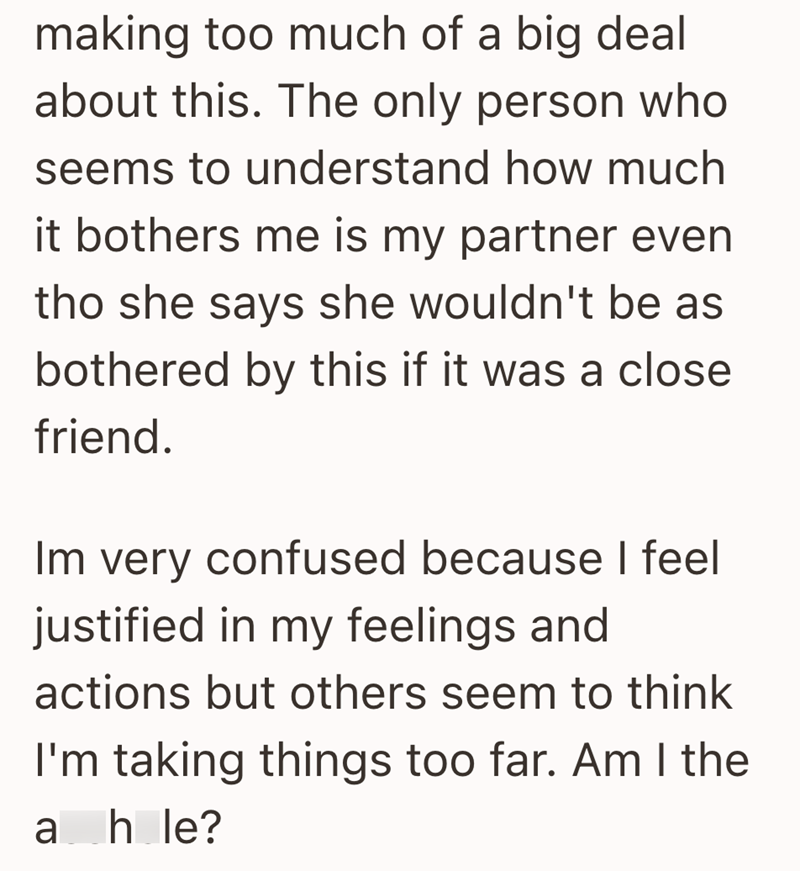 making too much of a big deal about this. The only person who seems to understand how much it bothers me is my partner even tho she says she wouldn't be as bothered by this if it was a close friend. Im very confused because I feel justified in my feelings and actions but others seem to think I'm taking things too far. Am I the ahle?