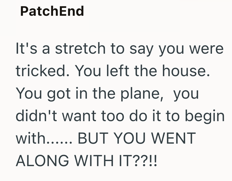 PatchEnd It's a stretch to say you were tricked. You left the house. You got in the plane, you didn't want too do it to begin with...... BUT YOU WENT ALONG WITH IT??!!