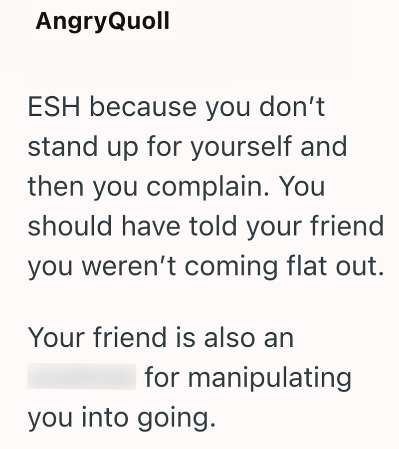 AngryQuoll ESH because you don't stand up for yourself and then you complain. You should have told your friend you weren't coming flat out. Your friend is also an for manipulating you into going.
