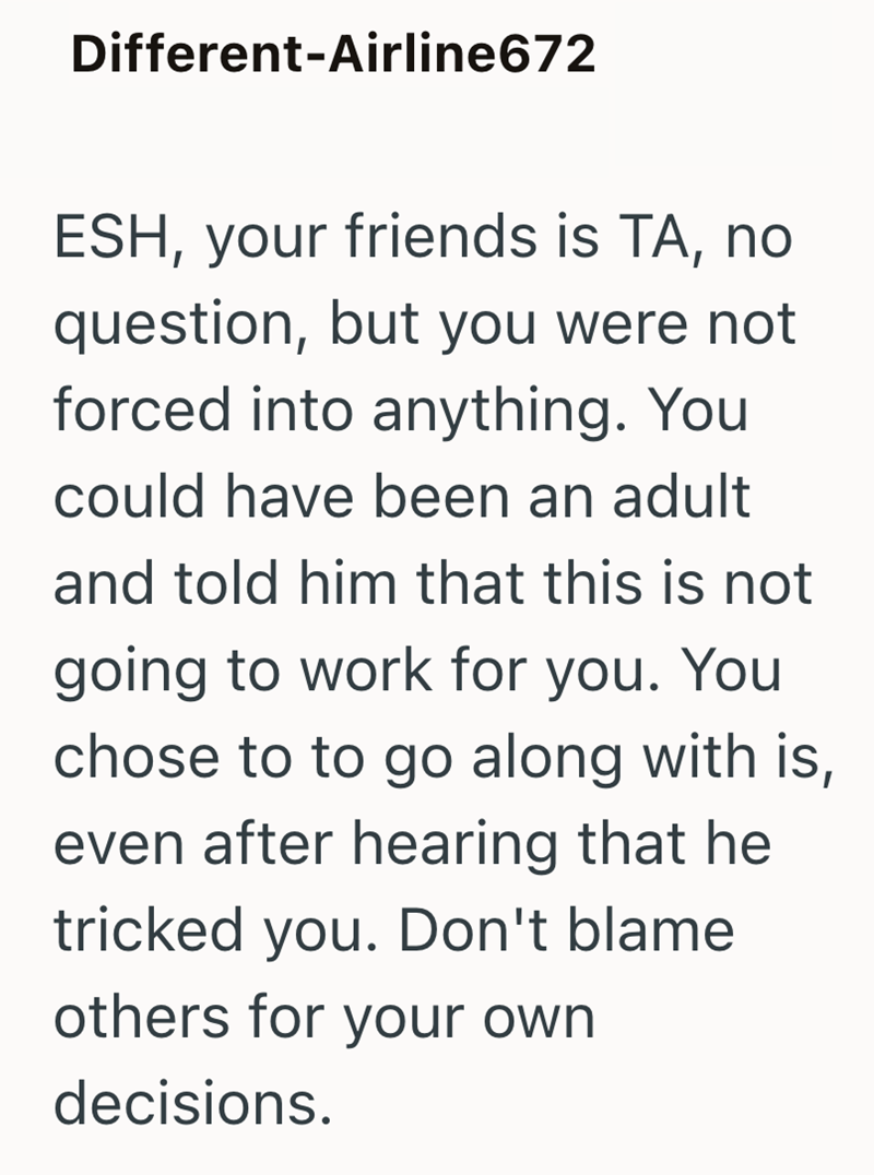 Different-Airline672 ESH, your friends is TA, no question, but you were not forced into anything. You could have been an adult and told him that this is not going to work for you. You chose to to go along with is, even after hearing that he tricked you. Don't blame others for your own decisions.