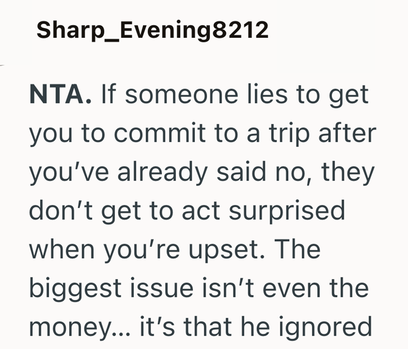 Sharp_Evening8212 NTA. If someone lies to get you to commit to a trip after you've already said no, they don't get to act surprised when you're upset. The biggest issue isn't even the money... it's that he ignored