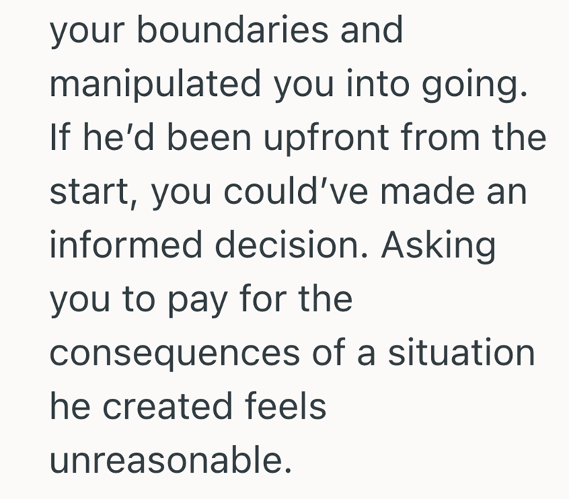 your boundaries and manipulated you into going. If he'd been upfront from the start, you could've made an informed decision. Asking you to pay for the consequences of a situation he created feels unreasonable.