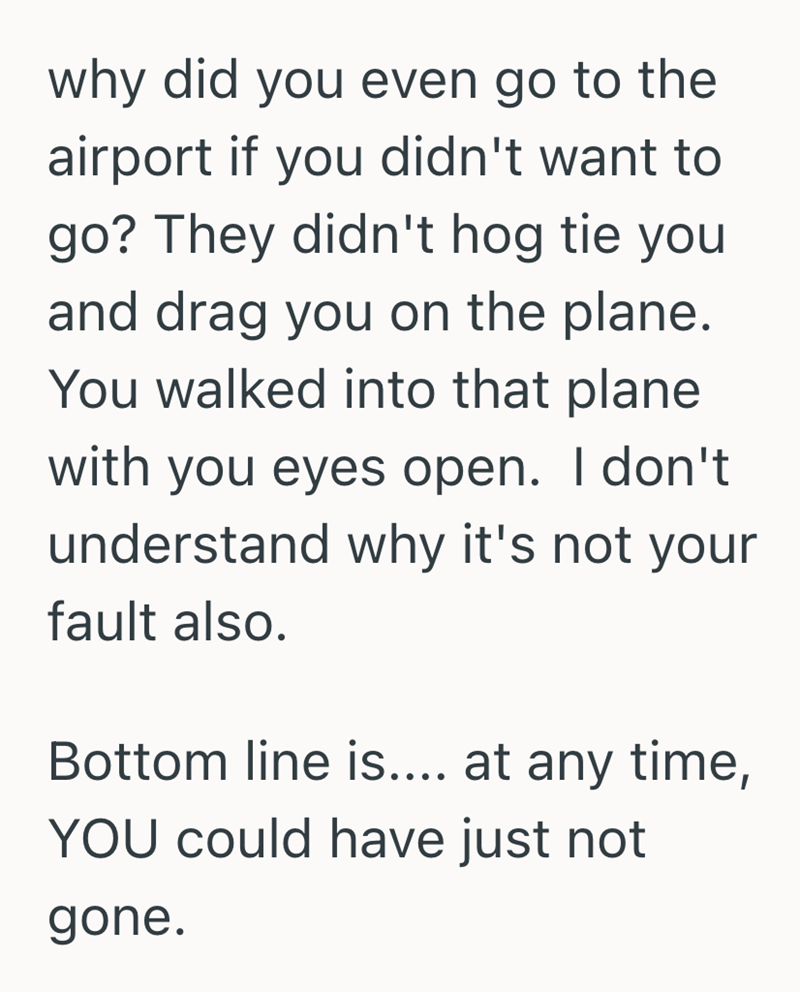 why did you even go to the airport if you didn't want to go? They didn't hog tie you and drag you on the plane. You walked into that plane with you eyes open. I don't understand why it's not your fault also. Bottom line is.... at any time, YOU could have just not gone.