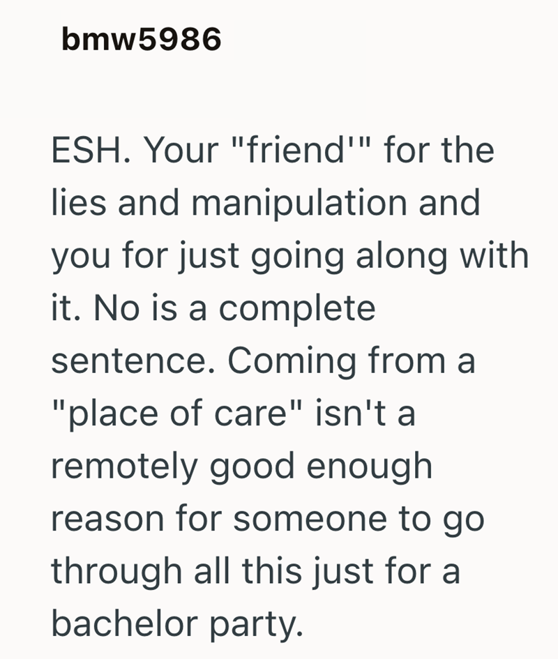 bmw5986 ESH. Your "friend"" for the lies and manipulation and you for just going along with it. No is a complete sentence. Coming from a "place of care" isn't a remotely good enough reason for someone to go through all this just for a bachelor party.