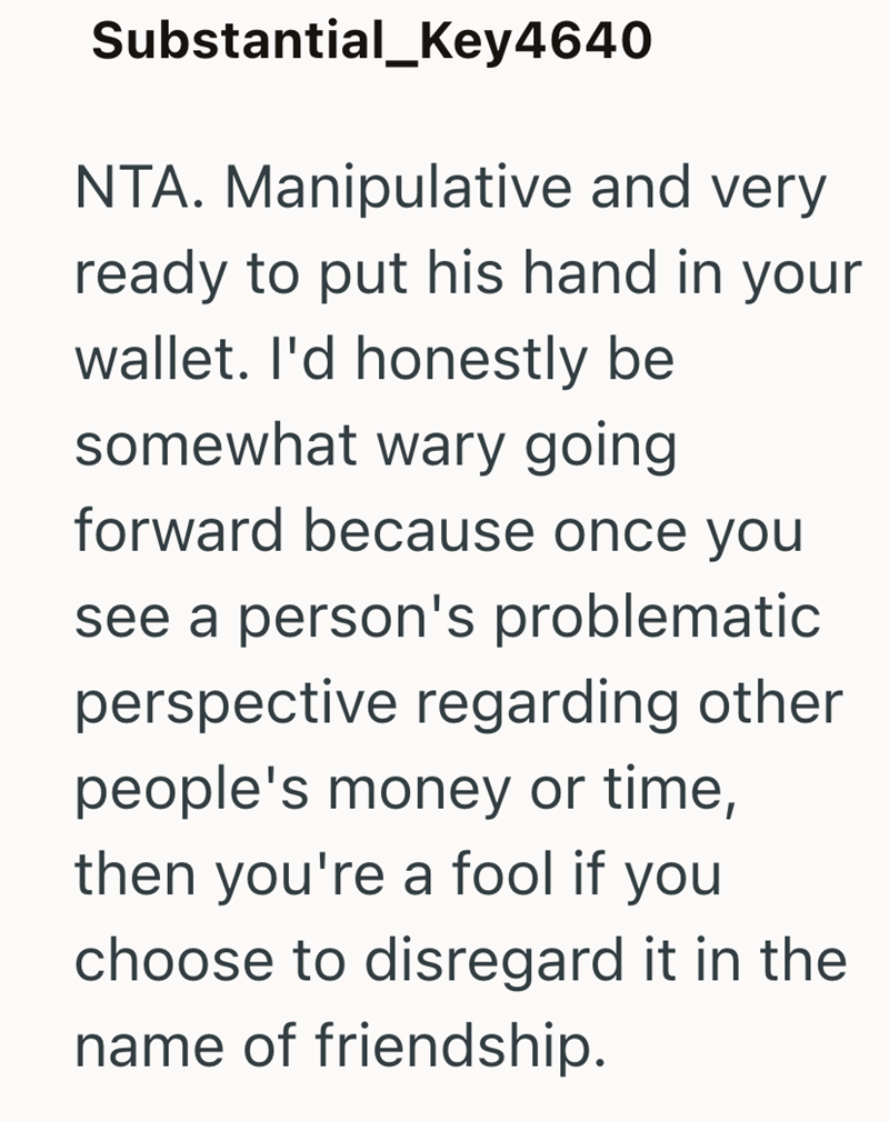 Substantial_Key4640 NTA. Manipulative and very ready to put his hand in your wallet. I'd honestly be somewhat wary going forward because once you see a person's problematic perspective regarding other people's money or time, then you're a fool if you choose to disregard it in the name of friendship.