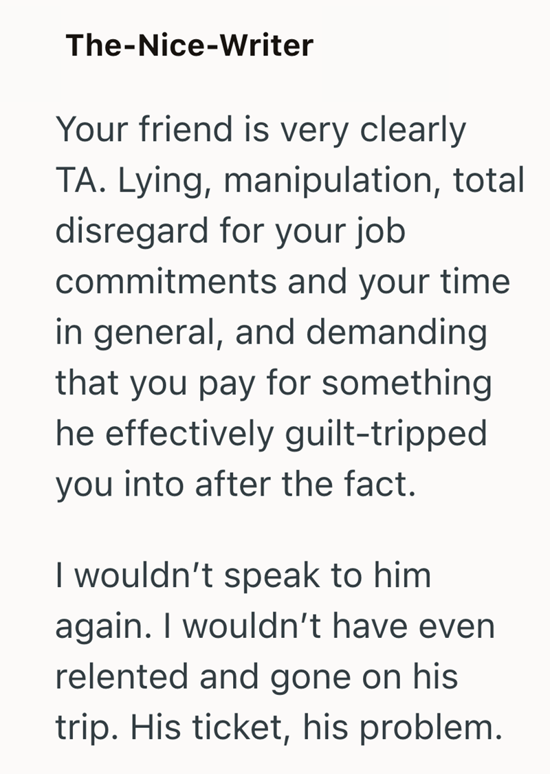 The-Nice-Writer Your friend is very clearly TA. Lying, manipulation, total disregard for your job commitments and your time in general, and demanding that you pay for something he effectively guilt-tripped you into after the fact. I wouldn't speak to him again. I wouldn't have even relented and gone on his trip. His ticket, his problem.