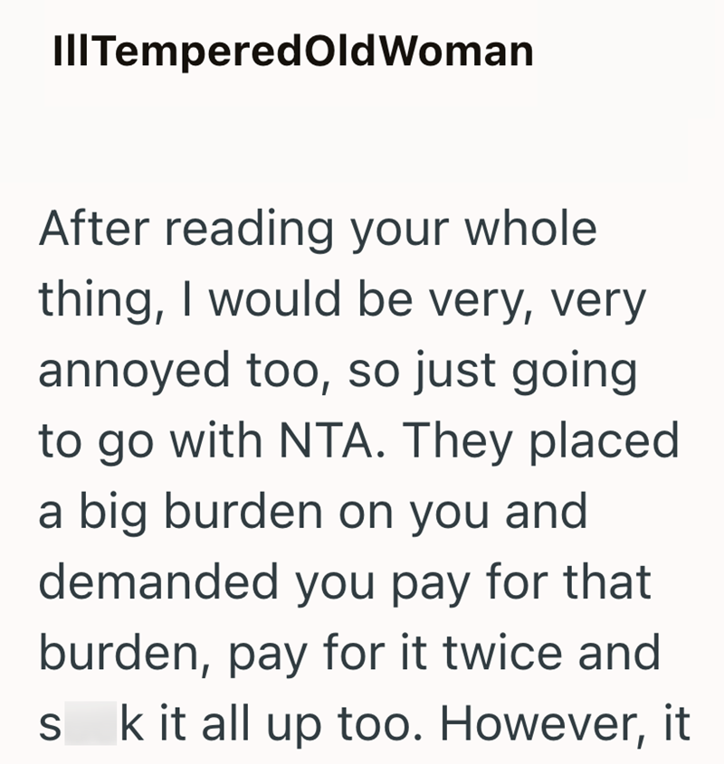 III Tempered Old Woman After reading your whole thing, I would be very, very annoyed too, so just going to go with NTA. They placed a big burden on you and demanded you pay for that burden, pay for it twice and S k it all up too. However, it