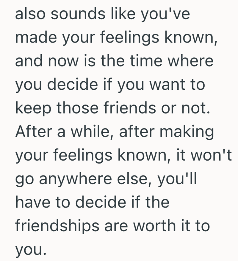 also sounds like you've made your feelings known, and now is the time where you decide if you want to keep those friends or not. After a while, after making your feelings known, it won't go anywhere else, you'll have to decide if the friendships are worth it to you.