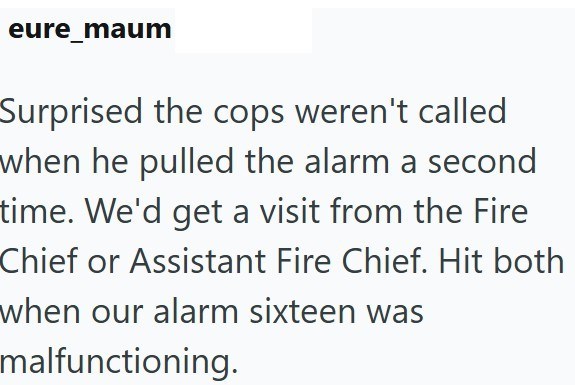 eure_maum Surprised the cops weren't called when he pulled the alarm a second time. We'd get a visit from the Fire Chief or Assistant Fire Chief. Hit both when our alarm sixteen was malfunctioning.