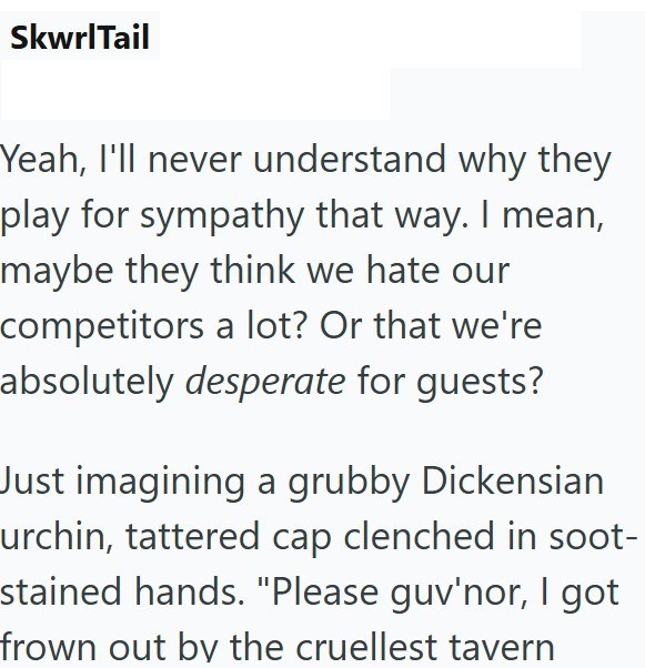 SkwrlTail Yeah, I'll never understand why they play for sympathy that way. I mean, maybe they think we hate our competitors a lot? Or that we're absolutely desperate for guests? Just imagining a grubby Dickensian urchin, tattered cap clenched in soot- stained hands. "Please guv'nor, I got frown out by the cruellest tavern