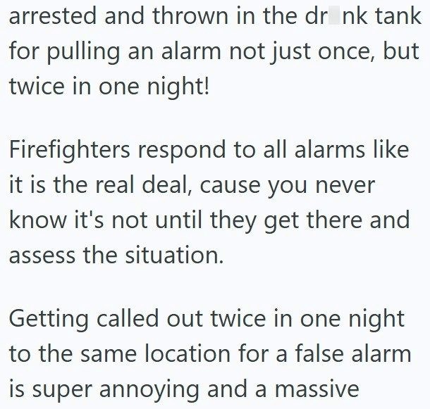 arrested and thrown in the drink tank for pulling an alarm not just once, but twice in one night! Firefighters respond to all alarms like it is the real deal, cause you never know it's not until they get there and assess the situation. Getting called out twice in one night to the same location for a false alarm is super annoying and a massive