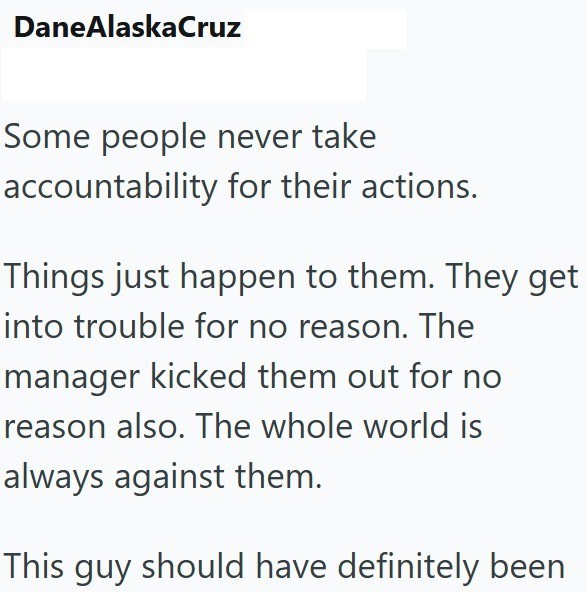 DaneAlaskaCruz Some people never take accountability for their actions. Things just happen to them. They get into trouble for no reason. The manager kicked them out for no reason also. The whole world is always against them. This guy should have definitely been