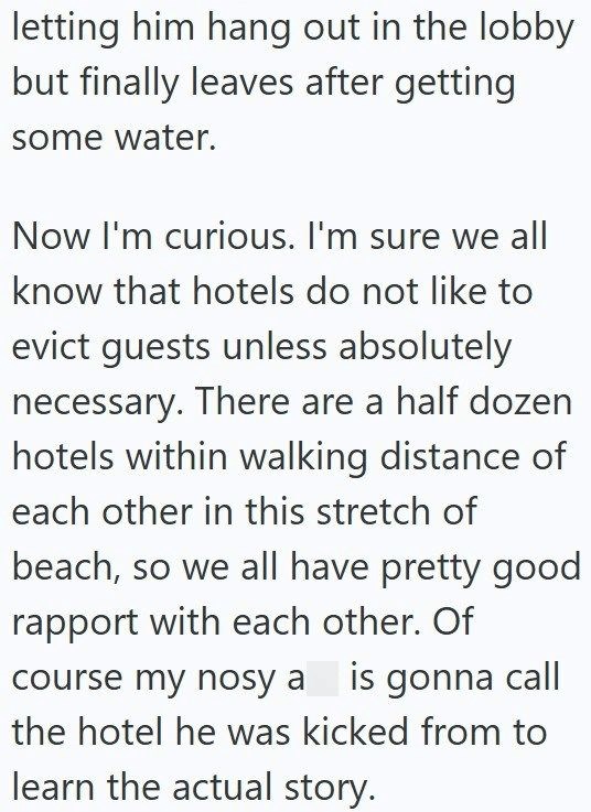 letting him hang out in the lobby but finally leaves after getting some water. Now I'm curious. I'm sure we all know that hotels do not like to evict guests unless absolutely necessary. There are a half dozen hotels within walking distance of each other in this stretch of beach, so we all have pretty good rapport with each other. Of course my nosy a is gonna call the hotel he was kicked from to learn the actual story.