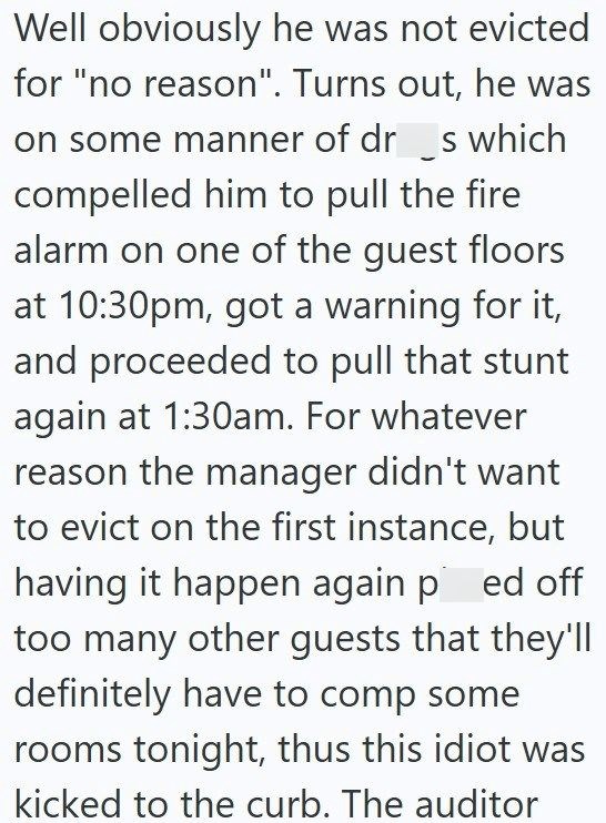 Well obviously he was not evicted for "no reason". Turns out, he was on some manner of dr__s which compelled him to pull the fire alarm on one of the guest floors at 10:30pm, got a warning for it, and proceeded to pull that stunt again at 1:30am. For whatever reason the manager didn't want to evict on the first instance, but having it happen again ped off too many other guests that they'll definitely have to comp some rooms tonight, thus this idiot was kicked to the curb. The auditor