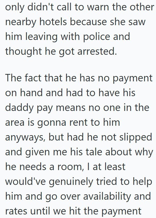 only didn't call to warn the other nearby hotels because she saw him leaving with police and thought he got arrested. The fact that he has no payment on hand and had to have his daddy pay means no one in the area is gonna rent to him anyways, but had he not slipped and given me his tale about why he needs a room, I at least would've genuinely tried to help him and go over availability and rates until we hit the payment