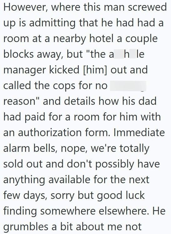 However, where this man screwed up is admitting that he had had a room at a nearby hotel a couple blocks away, but "the a h le manager kicked [him] out and called the cops for no reason" and details how his dad had paid for a room for him with an authorization form. Immediate alarm bells, nope, we're totally sold out and don't possibly have anything available for the next few days, sorry but good luck finding somewhere elsewhere. He grumbles a bit about me not