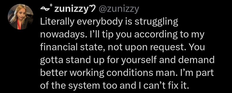 → zunizzy @zunizzy Literally everybody is struggling nowadays. I'll tip you according to my financial state, not upon request. You gotta stand up for yourself and demand better working conditions man. I'm part of the system too and I can't fix it.
