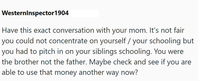 WesternInspector 1904 Have this exact conversation with your mom. It's not fair you could not concentrate on yourself / your schooling but you had to pitch in on your siblings schooling. You were the brother not the father. Maybe check and see if you are able to use that money another way now?
