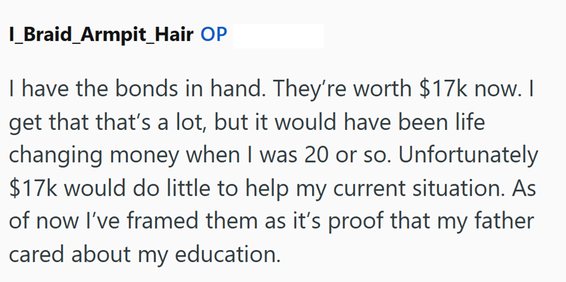 I_Braid_Armpit_Hair OP I have the bonds in hand. They're worth $17k now. I get that that's a lot, but it would have been life changing money when I was 20 or so. Unfortunately $17k would do little to help my current situation. As of now I've framed them as it's proof that my father cared about my education.
