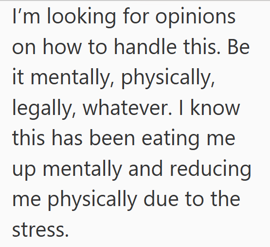 I'm looking for opinions on how to handle this. Be it mentally, physically, legally, whatever. I know this has been eating me up mentally and reducing me physically due to the stress.