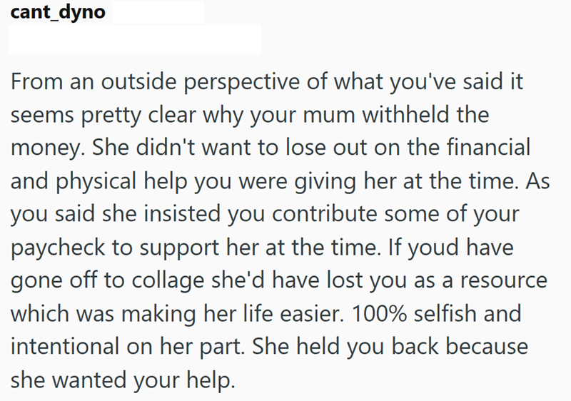 cant_dyno From an outside perspective of what you've said it seems pretty clear why your mum withheld the money. She didn't want to lose out on the financial and physical help you were giving her at the time. As you said she insisted you contribute some of your paycheck to support her at the time. If youd have gone off to collage she'd have lost you as a resource which was making her life easier. 100% selfish and intentional on her part. She held you back because she wanted your help.