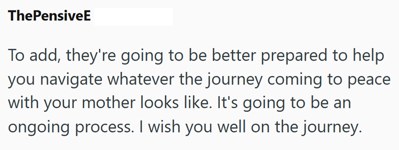ThePensiveE To add, they're going to be better prepared to help you navigate whatever the journey coming to peace with your mother looks like. It's going to be an ongoing process. I wish you well on the journey.