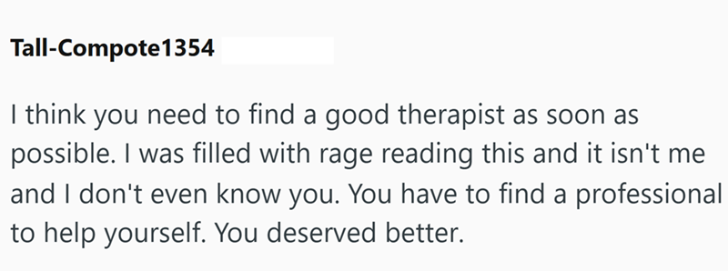 Tall-Compote 1354 I think you need to find a good therapist as soon as possible. I was filled with rage reading this and it isn't me and I don't even know you. You have to find a professional to help yourself. You deserved better.