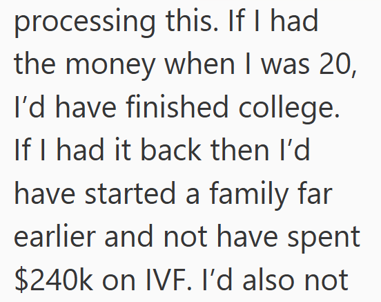 processing this. If I had the money when I was 20, I'd have finished college. If I had it back then I'd have started a family far earlier and not have spent $240k on IVF. I'd also not