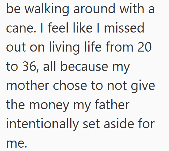 be walking around with a cane. I feel like I missed out on living life from 20 to 36, all because my mother chose to not give the money my father intentionally set aside for me.