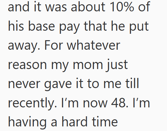 and it was about 10% of his base pay that he put away. For whatever reason my mom just never gave it to me till recently. I'm now 48. I'm having a hard time