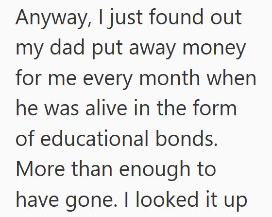 Anyway, I just found out my dad put away money for me every month when he was alive in the form of educational bonds. More than enough to have gone. I looked it up
