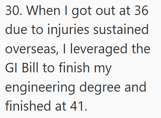 30. When I got out at 36 due to injuries sustained overseas, I leveraged the GI Bill to finish my engineering degree and finished at 41.