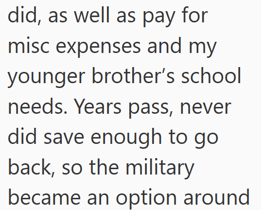 did, as well as pay for misc expenses and my younger brother's school needs. Years pass, never did save enough to go back, so the military became an option around