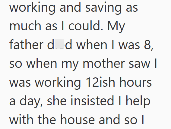 working and saving as much as I could. My father d..d when I was 8, so when my mother saw I was working 12ish hours a day, she insisted I help with the house and so I