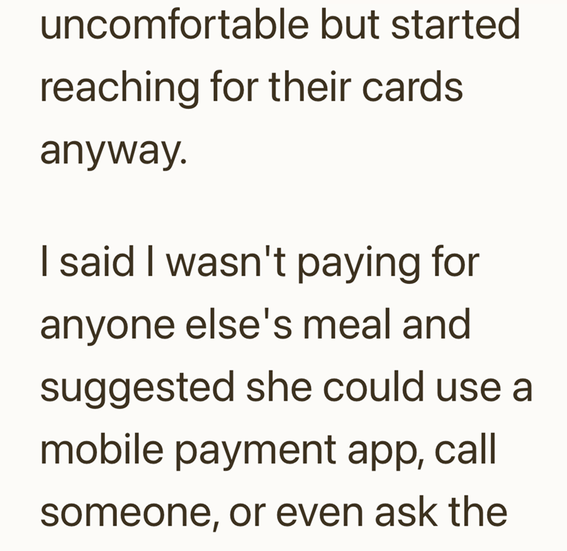 uncomfortable but started reaching for their cards anyway. I said I wasn't paying for anyone else's meal and suggested she could use a mobile payment app, call someone, or even ask the