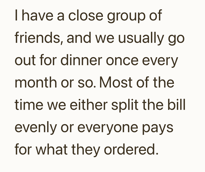 I have a close group of friends, and we usually go out for dinner once every month or so. Most of the time we either split the bill evenly or everyone pays for what they ordered.
