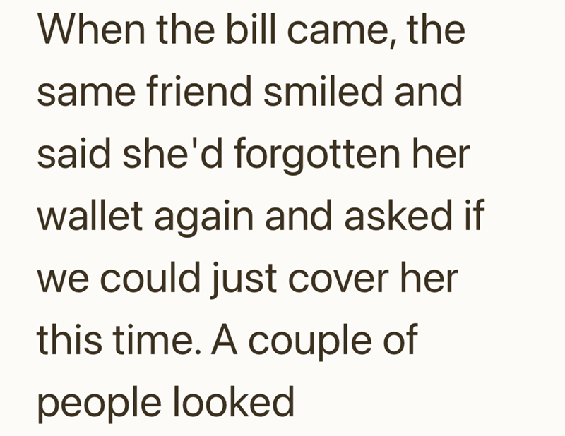When the bill came, the same friend smiled and said she'd forgotten her wallet again and asked if we could just cover her this time. A couple of people looked