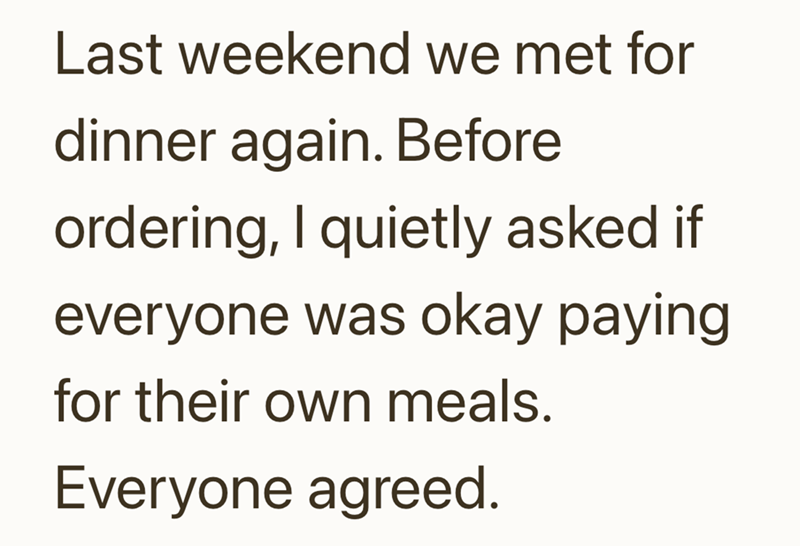 Last weekend we met for dinner again. Before ordering, I quietly asked if everyone was okay paying for their own meals. Everyone agreed.