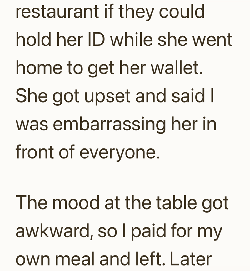 restaurant if they could hold her ID while she went home to get her wallet. She got upset and said I was embarrassing her in front of everyone. The mood at the table got awkward, so I paid for my own meal and left. Later