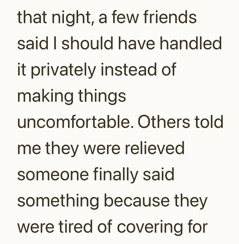 that night, a few friends said I should have handled it privately instead of making things uncomfortable. Others told me they were relieved someone finally said something because they were tired of covering for