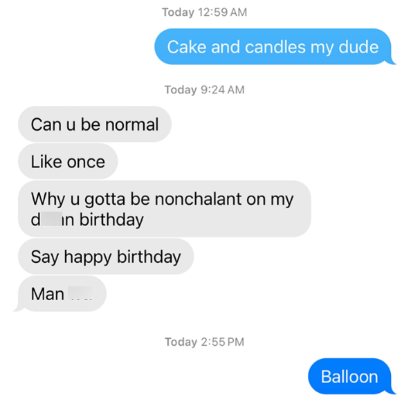 Can u be normal Like once Today 12:59 AM Cake and candles my dude Today 9:24 AM Why u gotta be nonchalant on my d in birthday Say happy birthday Man Today 2:55 PM Balloon